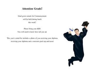 Attention Grads!
Grad gown rentals for Commencement
will be held during lunch
this week!
Please bring your $20
You will need to know how tall you are
This year's rental fee includes a photo of you receiving your diploma
receiving your diploma and a souvenir grad cap and tassel
 