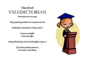 Class of 2016
VALEDICTORIAN
Nominations are now open
Onlygraduating studentscan nominate and vote
Deadline for nominationsis Friday,April 22
Formsare available
in the main office
Voting willtake placeat the Grad Breakfaston June10
If you have questions please see
Ms.Prairie or Ms.Ellerby
 