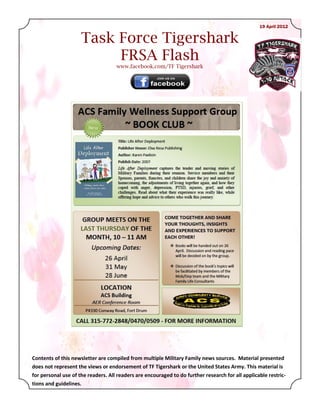 19 April 2012


                     Task Force Tigershark
                          FRSA Flash
                                    www.facebook.com/TF Tigershark




Contents of this newsletter are compiled from multiple Military Family news sources. Material presented
does not represent the views or endorsement of TF Tigershark or the United States Army. This material is
for personal use of the readers. All readers are encouraged to do further research for all applicable restric-
tions and guidelines.
 