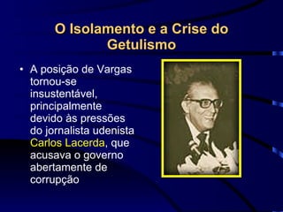 O Isolamento e a Crise do Getulismo A posição de Vargas tornou-se insustentável, principalmente devido às pressões do jornalista udenista  Carlos Lacerda , que acusava o governo abertamente de corrupção 