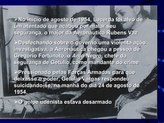 No início de agosto de 1954, Lacerda foi alvo de um atentado que acabou por matar seu segurança, o major da Aeronáutica Rubens Vaz Desfechando sobre o governo uma violenta ação investigativa, a Aeronáutica chegou a pessoa de Gregório Fortunato, o  Anjo Negro , chefe da segurança de Getúlio, como mandante do crime Pressionado pelas Forças Armadas para que deixasse o poder, Getúlio Vargas respondeu suicidando-se, na manhã do dia 24 de agosto de 1954. O golpe udenista estava desarmado  