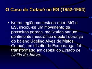 O Caso de Cotaxé no ES (1952-1953)   Numa região contestada entre MG e ES, iniciou-se um movimento de posseiros pobres, motivados por um sentimento messiânico e pela liderança do baiano Udelino Alves de Matos. Cotaxé, um distrito de Ecoporanga, foi transformado em capital do  Estado de União de Jeová .  
