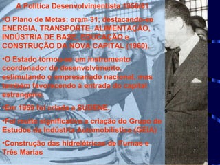 A Política Desenvolvimentista 1956/61 O Plano de Metas: eram 31, destacando-se ENERGIA, TRANSPORTE, ALIMENTAÇÃO, INDÚSTRIA DE BASE, EDUCAÇÃO e CONSTRUÇÃO DA NOVA CAPITAL (1960). O Estado tornou-se um instrumento coordenador do desenvolvimento, estimulando o empresariado nacional, mas também favorecendo à entrada do capital estrangeiro. Em 1959 foi criada a SUDENE. Foi muito significativa a criação do Grupo de Estudos da Indústria Automobilística (GEIA) Construção das hidrelétricas de Furnas e Três Marias  