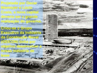 Projetada por Oscar Niemeyer e Lúcio Costa, a nova capital deveria ser a grande realização do governo. Criou-se o Grupo Executivo da Indústria da Construção Naval (GEICON) tinha por objetivo desenvolver a nossa indústria de base 