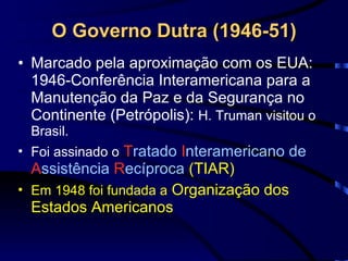 O Governo Dutra (1946-51) Marcado pela aproximação com os EUA:  1946-Conferência Interamericana para a Manutenção da Paz e da Segurança no Continente (Petrópolis):  H. Truman visitou o Brasil. Foi assinado o   T ratado  I nteramericano de  A ssistência  R ecíproca  (TIAR)  Em 1948 foi fundada a  Organização dos Estados Americanos 