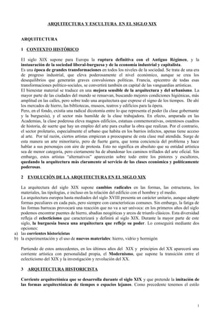 ARQUITECTURA Y ESCULTURA EN EL SIGLO XIX
ARQUITECTURA
1 CONTEXTO HISTÓRICO
El siglo XIX supone para Europa la ruptura definitiva con el Antiguo Régimen, y la
instauración de la sociedad liberal-burguesa y de la economía industrial y capitalista.
Es una época de grandes transformaciones en todos los niveles de la sociedad. Se trata de una era
de progreso industrial, que eleva poderosamente el nivel económico, aunque se crea los
desequilibrios que generarán graves convulsiones políticas. Francia, epicentro de todas esas
transformaciones político-sociales, se convertirá también en capital de las vanguardias artísticas.
El bienestar material se traduce en una mejora sensible de la arquitectura y del urbanismo. La
mayor parte de las ciudades del mundo se renuevan, buscando mejores condiciones higiénicas, más
amplitud en las calles, pero sobre todo una arquitectura que exprese el signo de los tiempos. De ahí
los mercados de hierro, las bibliotecas, museos, teatros y edificios para la ópera.
Pero, en el fondo, existía una radical dicotomía entre lo que representa el poder (la clase gobernante
y la burguesía), y el sector más humilde de la clase trabajadora. En efecto, amparada en las
Academias, la clase poderosa eleva magnos edificios, estatuas conmemorativas, ostentosos cuadros
de historia, de suerte que hay un empleo del arte para exaltar la obra que realizan. Por el contrario,
el sector proletario, especialmente el urbano que habita en los barrios infectos, apenas tiene acceso
al arte. Por tal razón, ciertos artistas empiezan a preocuparse de esta clase mal atendida. Surge de
esta manera un arte minoritario, pero de fuerte garra, que toma conciencia del problema y hace
hablar a sus personajes con aire de protesta. Esto no significa en absoluto que su entidad artística
sea de menor categoría, pero ciertamente ha de abandonar los caminos trillados del arte oficial. Sin
embargo, estos artistas “alternativos” aparecerán sobre todo entre los pintores y escultores,
quedando la arquitectura más claramente al servicio de las clases económica y políticamente
poderosas.
2 EVOLUCIÓN DE LA ARQUITECTURA EN EL SIGLO XIX
La arquitectura del siglo XIX supone cambios radicales en las formas, las estructuras, los
materiales, las tipologías, e incluso en la relación del edificio con el hombre y el medio.
La arquitectura europea hasta mediados del siglo XVIII presenta un carácter unitario, aunque adopte
formas peculiares en cada país, pero siempre con características comunes. Sin embargo, la fatiga de
las formas barrocas provocará una reacción que no va a ser unívoca: en los primeros años del siglo
podemos encontrar puentes de hierro, abadías neogóticas y arcos de triunfo clásicos. Esta diversidad
refleja el eclecticismo que caracterizará y definirá al siglo XIX. Durante la mayor parte de este
siglo, la burguesía busca una arquitectura que refleje su poder. Lo conseguirá mediante dos
opciones:
a) las corrientes historicistas
b) la experimentación y el uso de nuevos materiales: hierro, vidrio y hormigón
Partiendo de estos antecedentes, en los últimos años del XIX y principios del XX aparecerá una
corriente artística con personalidad propia, el Modernismo, que supone la transición entre el
eclecticismo del XIX y la investigación y revolución del XX.
3 ARQUITECTURA HISTORICISTA
Corriente arquitectónica que se desarrolla durante el siglo XIX y que pretende la imitación de
las formas arquitectónicas de tiempos o espacios lejanos. Como precedente tenemos el estilo
1
 