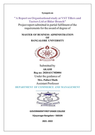 Synopsis on
"A Report on Organisational study at VST Tillers and
Tactors Ltd at Bidar Branch"
Project report submitted in partial fulfilment of the
requirements for the award of degree of
MASTER OF BUSINESS ADMINISTRATION
OF
BANGALORE UNIVERSITY
Submitted by
AKASH
Reg no: 2020AUCMD004
Under the guidance of
Mrs. Pallavi Math
Assistant Professor
DEPARTMENT OF COMMERCE AND MANAGEMENT
GOVERNMENTFIRST GRADE COLLEGE
VijayanagarBangalore – 560104
2021 -2022
 