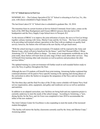 CS “A” School moves to Fort Lee

NEWPORT, R.I. – The Culinary Specialist (CS) “A” School is relocating to Fort Lee, Va., this
year, with classes scheduled to begin January 2011.

The last Great Lakes CS “A” School class is scheduled to graduate Dec. 10, 2010.

The transition from its current location at Service School Command, Great Lakes, comes on the
heels of the 2005 Base Realignment and Closure (BRAC) process that also led to CSS
headquarters and the Navy Supply Corps School move to Newport, R.I.

As the mission of BRAC is to improve the joint utilization of assets, the move to Fort Lee brings
together culinary training with Army, Marine Corps and the Air Force. The focus will continue
to be providing well-trained culinary specialists to the Fleet with an emphasis on quality food
service; however, the Sailors who will train at the new facility will get much more.

“With the school moving to a joint environment, CS students will be exposed to the Army and
Marine Corps, which will prove beneficial for the future,” said Chief Warrant Officer 3 Brian
Armstrong, CS “A” School officer in charge. “As many of our assignments worldwide are in the
joint realm, these Sailors will learn from an early stage of their career about other services. They
will benefit from learning other rank structures as well as policies and procedures the other
services follow.”

The updated training in a joint environment will further result in well-rounded Sailors ready to
serve the Navy in galleys throughout the Fleet.

Although the new CS students will benefit from joint training, Armstrong further explained that
continued attention will be paid to Navy-specific training in the opening and closing phases of
the curriculum to allow the Sailors to recognize the uniqueness of the Navy and our maritime
environment.

The first three days and the final five days of the 25-day course schedule will feature Navy food
service organization, attire, equipment, and galley and wardroom service as well as sanitation
and nutrition.

In addition to an adapted curriculum, new facilities are being built and one expansion project is
currently underway to meet the needs of the school merger. According to Armstrong, a “new,
dining facility for the Navy and Air Force was completed in June 2010 to accommodate the
influx of the new students.”

The Joint Culinary Center for Excellence is also expanding to meet the needs of the increased
student throughput.

“The facility will mirror the facility classrooms currently used by the Army and Marine Corps,”
Armstrong added.
 
