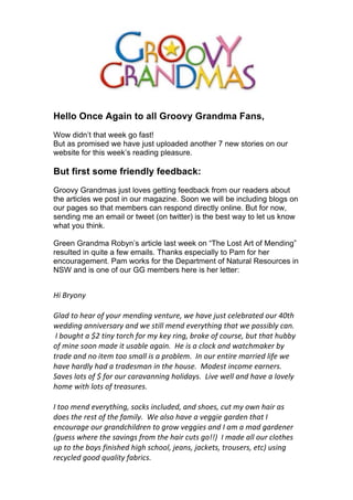 Hello Once Again to all Groovy Grandma Fans,
Wow didn’t that week go fast!
But as promised we have just uploaded another 7 new stories on our
website for this week’s reading pleasure.

But first some friendly feedback:
Groovy Grandmas just loves getting feedback from our readers about
the articles we post in our magazine. Soon we will be including blogs on
our pages so that members can respond directly online. But for now,
sending me an email or tweet (on twitter) is the best way to let us know
what you think.

Green Grandma Robyn’s article last week on “The Lost Art of Mending”
resulted in quite a few emails. Thanks especially to Pam for her
encouragement. Pam works for the Department of Natural Resources in
NSW and is one of our GG members here is her letter:
!
!
!"#$%&'(&#
##
)*+,#-'#./+%#'0#&'1%#2/(,"(3#4/(-1%/5#6/#.+4/#718-#9/*/:%+-/,#'1%#;<-.#
6/,,"(3#+(("4/%8+%&#+(,#6/#8-"**#2/(,#/4/%&-."(3#-.+-#6/#='88":*&#9+(>#
#?#:'13.-#+#@A#-"(&#-'%9.#0'%#2&#B/&#%"(35#:%'B/#'0#9'1%8/5#:1-#-.+-#.1::&#
'0#2"(/#8''(#2+,/#"-#18+:*/#+3+"(>##!/#"8#+#9*'9B#+(,#6+-9.2+B/%#:&#
-%+,/#+(,#('#"-/2#-''#82+**#"8#+#=%':*/2>##?(#'1%#/(-"%/#2+%%"/,#*"0/#6/#
.+4/#.+%,*&#.+,#+#-%+,/82+(#"(#-./#.'18/>##C',/8-#"(9'2/#/+%(/%8>#
D+4/8#*'-8#'0#@#0'%#'1%#9+%+4+(("(3#.'*",+&8>##E"4/#6/**#+(,#.+4/#+#*'4/*&#
.'2/#6"-.#*'-8#'0#-%/+81%/8>#
##
?#-''#2/(,#/4/%&-."(35#8'9B8#"(9*1,/,5#+(,#8.'/85#91-#2&#'6(#.+"%#+8#
,'/8#-./#%/8-#'0#-./#0+2"*&>##F/#+*8'#.+4/#+#4/33"/#3+%,/(#-.+-#?#
/(9'1%+3/#'1%#3%+(,9."*,%/(#-'#3%'6#4/33"/8#+(,#?#+2#+#2+,#3+%,/(/%#
G31/88#6./%/#-./#8+4"(38#0%'2#-./#.+"%#91-8#3'HHI##?#2+,/#+**#'1%#9*'-./8#
1=#-'#-./#:'&8#0"("8./,#."3.#89.''*5#7/+(85#7+9B/-85#-%'18/%85#/-9I#18"(3#
%/9&9*/,#3'',#J1+*"-&#0+:%"98>###
##
 
