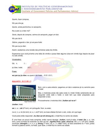 Quarto, fazer compras,

Wo yao zhe ge,

Quinto, ainda pechinchou no aeroporto,

Ke yi pian yi yi dian ma?

Sexto, depois de compras, saímos do aeroporto, pegar um táxi.

Wo yao da di,

Sétimo, pegando o táxi, já vai para hotel,

Wo yao qu jiu dian.

Assim, acabamos uma revisão das primeiras aulas de chinês.

Esperamos que você já tenha uma idéia de chinês e possa falar alguma coisa em chinês logo depois de pisar
no solo chinês.

Vocabulário:

Qù, ir,           去；

jiuˇdìan, hotel，       酒店；

Frase:

wo yao qu jiu dian, eu quero ir ao hotel， 我要去酒店。


AULA Nº 8 酒店在哪儿?


                                      Bom, com a aula anterior, pegamos um táxi e estamos já no caminho para
                                      o hotel.

                                      Mas, o motorista ainda não sabe onde é o hotel. Então certamente ele vai
                                      perguntar onde está o hotel, e você tem que estar preparado para
                                      responder a isso.

                                      Provavelmente o motorista diria: Jiudian zai na er?

Jiudian, hotel,

zai, z, a, i, zài (4º tom), em português, ficar, ou estar,

na er, n, a, nà (4o tom); er, e, r, er(2º tom); as duas sílabas formam o adv, onde, em que lugar.

Você pode então responder: Jiu dian zai shi zhong xin, o hotel fica no centro da cidade.

É uma frase um pouco mais comprida, então vamos devagar. Jiudian, você já sabe, é hotel. Zai, z, a, i (4o
tom), como na frase do motorista “jiu dian zai nar”, significa ficar, estar, situar-se. Shì, s, h, i (4º tom), cidade,
município; zhongxin, z, h, o, n, g, zhong (1º tom), xin, x, i, n, xin(1º tom), os dois caracteres no 1º tom, juntos
formam a palavra centro, na frase, quer dizer, o hotel fica no centro da cidade.
 