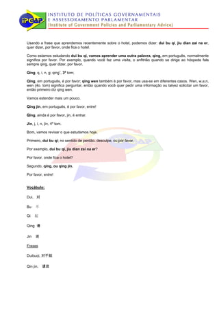 Usando a frase que aprendemos recentemente sobre o hotel, podemos dizer: dui bu qi, jiu dian zai na er,
quer dizer, por favor, onde fica o hotel.

Como estamos estudando dui bu qi, vamos aprender uma outra palavra, qing, em português, normalmente
significa por favor. Por exemplo, quando você faz uma visita, o anfitrião quando se dirige ao hóspede fala
sempre qing, quer dizer, por favor.

Qing, q, i, n, g; qingˇ, 3º tom;

Qing, em português, é por favor; qing wen também é por favor, mas usa-se em diferentes casos. Wen, w,e,n,
wen (4o. tom) significa perguntar, então quando você quer pedir uma informação ou talvez solicitar um favor,
então primeiro diz qing wen.

Vamos estender mais um pouco.

Qing jin, em português, é por favor, entre!

Qing, ainda é por favor, jin, é entrar.

Jin, j, i, n, jìn, 4º tom.

Bom, vamos revisar o que estudamos hoje.

Primeiro, dui bu qi; no sentido de perdão, desculpe, ou por favor.

Por exemplo, dui bu qi, jiu dian zai na er?

Por favor, onde fica o hotel?

Segundo, qing, ou qing jin.

Por favor, entre!


Vocábulo:

Dui, 对

Bu    不

Qi    起

Qing 请

Jin   进

Frases

Duibuqi, 对不起

Qin jin， 请进
 