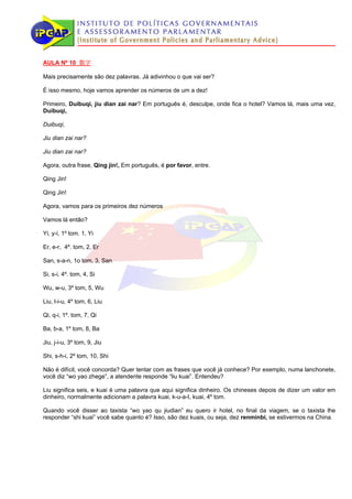 AULA Nº 10 数字

Mais precisamente são dez palavras. Já adivinhou o que vai ser?

É isso mesmo, hoje vamos aprender os números de um a dez!

Primeiro, Duibuqi, jiu dian zai nar? Em português é, desculpe, onde fica o hotel? Vamos lá, mais uma vez,
Duibuqi,

Duibuqi,

Jiu dian zai nar?

Jiu dian zai nar?

Agora, outra frase, Qing jin!, Em português, é por favor, entre.

Qing Jin!

Qing Jin!

Agora, vamos para os primeiros dez números

Vamos lá então?

Yi, y-i, 1º tom. 1, Yi

Er, e-r, 4º. tom, 2, Er

San, s-a-n, 1o tom, 3, San

Si, s-i, 4º. tom, 4, Si

Wu, w-u, 3º tom, 5, Wu

Liu, l-i-u, 4º tom, 6, Liu

Qi, q-i, 1º. tom, 7, Qi

Ba, b-a, 1º tom, 8, Ba

Jiu, j-i-u, 3º tom, 9, Jiu

Shi, s-h-i, 2º tom, 10, Shi

Não é difícil, você concorda? Quer tentar com as frases que você já conhece? Por exemplo, numa lanchonete,
você diz “wo yao zhege”, a atendente responde “liu kuai”. Entendeu?

Liu significa seis, e kuai é uma palavra que aqui significa dinheiro. Os chineses depois de dizer um valor em
dinheiro, normalmente adicionam a palavra kuai, k-u-a-I, kuai, 4º tom.

Quando você disser ao taxista “wo yao qu jiudian” eu quero ir hotel, no final da viagem, se o taxista lhe
responder “shi kuai” você sabe quanto é? Isso, são dez kuais, ou seja, dez renminbi, se estivermos na China.
 