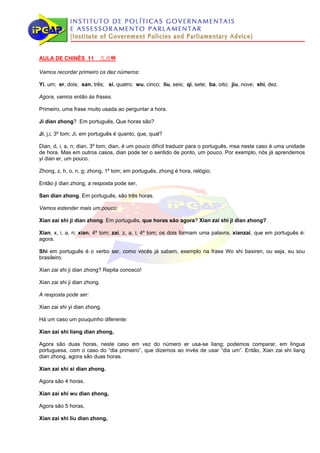 AULA DE CHINÊS 11         几点钟

Vamos recordar primeiro os dez números:

Yi, um; er, dois; san, três; si, quatro; wu, cinco; liu, seis; qi, sete; ba, oito; jiu, nove; shi, dez.

Agora, vamos então às frases.

Primeiro, uma frase muito usada ao perguntar a hora.

Ji dian zhong? Em português, Que horas são?

Ji, j,i, 3º tom; Ji, em português é quanto, que, qual?

Dian, d, i, a, n; dian, 3º tom; dian, é um pouco difícil traduzir para o português, msa neste caso é uma unidade
de hora. Mas em outros casos, dian pode ter o sentido de ponto, um pouco. Por exemplo, nós já aprendemos
yi dian er, um pouco.

Zhong, z, h, o, n, g; zhong, 1º tom; em português, zhong é hora, relógio;

Então ji dian zhong, a resposta pode ser,

San dian zhong. Em português, são três horas.

Vamos estender mais um pouco:

Xian zai shi ji dian zhong. Em português, que horas são agora? Xian zai shi ji dian zhong?

Xian, x, i, a, n; xian, 4º tom; zai, z, a, i; 4º tom; os dois formam uma palavra, xianzai, que em português é:
agora.

Shi em português é o verbo ser, como vocês já sabem, exemplo na frase Wo shi baxiren, ou seja, eu sou
brasileiro.

Xian zai shi ji dian zhong? Repita conosco!

Xian zai shi ji dian zhong.

A resposta pode ser:

Xian zai shi yi dian zhong.

Há um caso um pouquinho diferente:

Xian zai shi liang dian zhong,

Agora são duas horas, neste caso em vez do número er usa-se liang; podemos comparar, em língua
portuguesa, com o caso do “dia primeiro”, que dizemos ao invés de usar “dia um”. Então, Xian zai shi liang
dian zhong, agora são duas horas.

Xian zai shi si dian zhong.

Agora são 4 horas.

Xian zai shi wu dian zhong,

Agora são 5 horas,

Xian zai shi liu dian zhong,
 