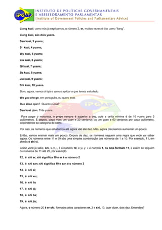 Liang kuai; como nós já explicamos, o número 2, er, muitas vezes é dito como “liang”.

Liang kuai, são dois yuans.

San kuai, 3 yuans;

Si kuai, 4 yuans;

Wu kuai, 5 yuans;

Liu kuai, 6 yuans;

Qi kuai, 7 yuans;

Ba kuai, 8 yuans;

Jiu kuai, 9 yuans;

Shi kuai, 10 yuans.

Bom, agora, vamos à loja e vamos aplicar o que temos estudado.

Wo yao zhe ge, em português, eu quero este.

Duo shao qian? Quanto custa?

San kuai qian. Três yuans.

 Para pagar o motorista, o preço sempre é superior a dez, pois a tarifa mínima é de 10 yuans para 3
quilômetros. E depois, paga mais um yuan e 20 centavos ou um yuan e 60 centavos por cada quilômetro,
dependendo da categoria do carro.

Por isso, os números que estudamos até agora vão até dez. Mas, agora precisamos aumentar um pouco.

Então, vamos ensinar mais um pouco. Depois de dez, os números seguem uma regra que você vai saber
agora. Os números entre 11 e 99 são uma simples combinação dos números de 1 a 10. Por exemplo, 11, em
chinês é shi yi.

Como você já sabe, shi, s, h, i, é o número 10, e yi, y, i, é número 1, os dois formam 11, e assim se seguem
os números de 11 até 20, por exemplo:

12, é shi er; shi significa 10 e er é o número 2

13, é shi san; shi significa 10 e san é o número 3

14, é shi si;

15, é shi wu;

16, é shi liu

17, é shi qi;

18, é shi ba;

19, é shi jiu;

Agora, o número 20 é er shi, formado pelos caracteres er, 2 e shi, 10, quer dizer, dois dez. Entendeu?
 