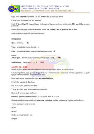 Logo, trinta é san shi, quarenta é si shi, 50 é wu shi, e assim por diante.

E vinte e um, ou trinta e três, por exemplo_

Fácil, 21 é er shi yi, 33 é san shi san; é só seguir a lógica e continuar combinando, 58 é wu shi ba, e assim
por diante.

Então, agora vai pagar o taxista dezesseis yuans. Em chinês, é shi liu yuan, ou shi liu kuai.

Assim acabamos esta aula com mais números.


Vocabulários:

Qian,     dinheiro；     钱

Yuan      unidade da moeda chinesa；元

Kuai,     unidade da moeda chinesa mais usada pelo povo；块

Frases
Ji kuai qian,   Quanto custa? Quantos yuans custa? 多少钱， 几块钱

Shi kuai qian, Dez yuans； 十元钱， 十块钱

AULA Nº 13， 通电话
Depois de doze aulas, hoje vamos avançar mais um pouco para a área de comunicação.

É muito importante, pois, quando chegar à China, a primeira coisa é comunicar com seus parceiros. Aí, pedir
ligação telefônica sempre é assunto no dia a dia.

Bom, hoje, vamos aprender uma frase, eu quero telefonar.

Em chinês, wo yao da dian hua.

Wo, eu, w, o; wo, já temos estudado.

Yao, y, a, o; yao, quer, já temos estudado também.

Da, d, a; 2º tom, da, ligar, telefonar,

Dian hua, palavra, telefone; dian, d, i, a, n;4º tom, hua, h, u, a; 4º.

Uma expressão indispensável: aqui, dian hua, é telefone, ou falar por telefone, ou falar por fio elétrico.

Vamos agora para uma conversa:

Ni hao,

Ni hao!

Dui bu qi, wo yao da dian hua.

Qing ba.
 