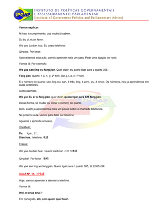 Vamos explicar:

Ni hao, é cumprimento, que vocês já sabem.

Du bu qi, é por favor.

Wo yao da dian hua. Eu quero telefonar.

Qing ba. Por favor.

Aproveitamos esta aula, vamos aprender mais um caso. Pedir uma ligação do hotel.

Vamos lá: Por exemplo:

Wo yao san ling wu fang jian. Quer dizer, eu quero ligar para o quarto 305.

Fang jian, quarto; f, a, n, g; 2º tom; jian, j, i, a, n; 1º tom.

E o número do quarto: san, ling wu; san, é três, ling, é zero, wu, é cinco. Os números, nós já aprendemos em
aulas anteriores.

Outro exemplo,

Wo yao liu er si fang jian, quer dizer, quero ligar para 624 fang jian.

Dessa forma, só mudar ou trocar o número do quarto.

Bom, assim já aprendemos mais um pouco sobre a chamada telefônica.

Na próxima aula, vamos para falar por telefone.

Aguarde e aprenda conosco.

Vocábulo:

Da,    ligar, 打，
Dian hua, telefone, 电话

Frases:

Wo yao da dian hua; Quero telefonar, 我要打电话

Qing ba! Por favor 请吧!

Wo yao san ling wu fang jian, Quero ligar para o quarto 305, 我要305房间

AULA Nº 14, 回电话

Hoje, vamos aprender a atender o telefone.

Vamos lá:

Wei, ni zhao shui？

Em português, alô, com quem quer falar.
 