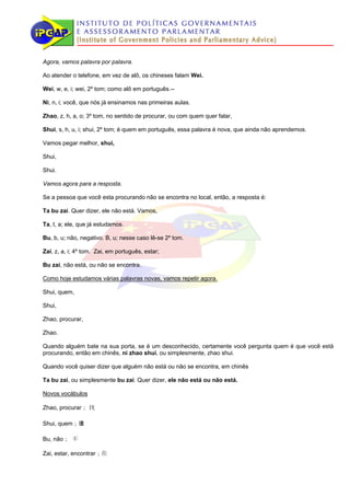 Agora, vamos palavra por palavra.

Ao atender o telefone, em vez de alô, os chineses falam Wei.

Wei, w, e, i; wei, 2º tom; como alô em português.--

Ni, n, i; você, que nós já ensinamos nas primeiras aulas.

Zhao, z, h, a, o; 3º tom, no sentido de procurar, ou com quem quer falar,

Shui, s, h, u, i; shui, 2º tom; é quem em português, essa palavra é nova, que ainda não aprendemos.

Vamos pegar melhor, shui,

Shui,

Shui.

Vamos agora para a resposta.

Se a pessoa que você esta procurando não se encontra no local, então, a resposta é:

Ta bu zai. Quer dizer, ele não está. Vamos,

Ta, t, a; ele, que já estudamos.

Bu, b, u; não, negativo. B, u; nesse caso lê-se 2º tom.

Zai, z, a, i; 4º tom. Zai, em português, estar;

Bu zai, não está, ou não se encontra.

Como hoje estudamos várias palavras novas, vamos repetir agora.

Shui, quem,

Shui,

Zhao, procurar,

Zhao.

Quando alguém bate na sua porta, se é um desconhecido, certamente você pergunta quem é que você está
procurando, então em chinês, ni zhao shui, ou simplesmente, zhao shui.

Quando você quiser dizer que alguém não está ou não se encontra, em chinês

Ta bu zai, ou simplesmente bu zai. Quer dizer, ele não está ou não está.

Novos vocábulos

Zhao, procurar； 找

Shui, quem；谁

Bu, não； 不

Zai, estar, encontrar；在
 