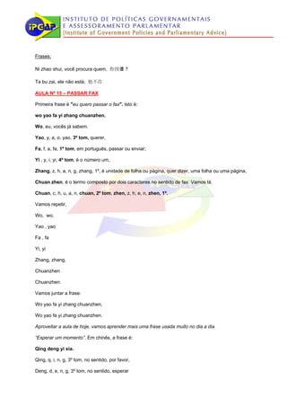 Frases:

Ni zhao shui, você procura quem, 你找谁？

Ta bu zai, ele não está; 他不在

AULA Nº 15 – PASSAR FAX

Primeira frase é "eu quero passar o fax". Isto é:

wo yao fa yi zhang chuanzhen.

Wo, eu, vocês já sabem.

Yao, y, a, o, yao, 3º tom, querer,

Fa, f, a, fa, 1º tom, em português, passar ou enviar;

Yi , y, i, yi, 4º tom, é o número um,

Zhang, z, h, a, n, g, zhang, 1º, é unidade de folha ou página, quer dizer, uma folha ou uma página,

Chuan zhen, é o termo composto por dois caracteres no sentido de fax: Vamos lá.

Chuan, c, h, u, a, n, chuan, 2º tom, zhen, z, h, e, n, zhen, 1º.

Vamos repetir,

Wo, wo,

Yao , yao

Fa , fa

Yi, yi

Zhang, zhang,

Chuanzhen

Chuanzhen.

Vamos juntar a frase:

Wo yao fa yi zhang chuanzhen,

Wo yao fa yi zhang chuanzhen.

Aproveitar a aula de hoje, vamos aprender mais uma frase usada muito no dia a dia.

“Esperar um momento”. Em chinês, a frase é:

Qing deng yi xia.

Qing, q, i, n, g, 3º tom, no sentido, por favor,

Deng, d, e, n, g, 3º tom, no sentido, esperar
 