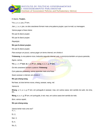 E depois, Youjian,

You, y, o, u; you, 2º tom,

Jian, j, i, a, n; jian, os dois caracteres formam mais uma palavra youjian, que é e-mail, ou mensagem.

Vamos pegar a frase inteira:

Wo yao fa dianzi youjian.

Wo yao fa dianzi youjian.

Repetição:

Wo yao fa dianzi youjian.

Wo yao fa dianzi youjian.

Para avançar um pouco, vamos pegar um termo internet, em chinês é:

Yintewang, é uma palavra nova, traduzida segundo internet, pois, a pronúncia também um pouco parecida.

Agora, vamos,

Yin, y, i, n; 1º tom, te, t, e; 4º tom, wang, w, a, n, g; 3º tom,

Os três caracteres formam a palavra Yintewang.

Com palavras yintewang, vamos aprender mais uma frase:

Quero acessar o internet, em chinês é:

Wo yao shang wang.

Na frase, só dois termos novos, shang, acessar, wang, net.

Vamos lá,

Shang, s, h, a, n, g; 4º tom, em português é acessar, mas, em outros casos, tem sentido de subir, de cima,
etc..

Wang, w, a, n, g; 3º tom, em português, é net, mas, em outros casos tem sentido de rede.

Bom, vamos repetir,

Wo yao shang wang.


Vamos tentar mais uma vez?
Yi, 1,

Er, 2,

San, 3,

Si, 4,

Wu, 5,
 