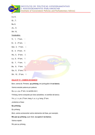 Liu, 6,

Qi, , 7,

Ba, 8,

Jiu, , 9,

Shi, 10,

Vocabulário:

Yi, 1, 1º tom, 一

Er, 2, 2º tom, 二

San, 3, 1º tom, 三

Si, 4, 4º tom, 四

Wu, 5, 3º tom, 五

Liu, 6, 4º tom, 六

Qi, 7, 1º tom, 七

Ba, 8, 1º tom, 八

Qiu, 9, 3º tom, 九

Shi, 10, 2º tom, 十


AULA Nº 17 – VAMOS AO BANCO

Bom, vamos lá. Primeiro, qu yinhang, em português é ir ao banco.

Vamos estudar palavra por palavra:

Qu, q, u, qu, 4º tom, no sentido de ir;

Yinhang, termo composto por dois caractéres, no sentido de banco;

Yin, y, i, n, yin, 2º tom, hang, h, a, n, g, hang, 2º tom.

Juntamos a frase:

Qu yinhang,

Qu yinhang.

Bom, vamos acrescentar outros elementos da frase, por exemplo,

Wo yao qu yinhang, quer dizer, eu quero ir ao banco;

Vamos repetir:

Wo yao qu yinhang,
 