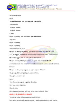 Wo yao qu yinhang,

Agora,

Ta yao qu yinhang, quer dizer, ele quer ir ao banco;

Vamos repetir,

Ta yao qu yinhang,

Ta yao qu yinhang;

E mais,

Ni yao qu yinhang, quer dizer, você quer ir ao banco;

Siga- nos:

Ni yao qu yinhang,

Ni yao qu yinhang.

Vamos estender um pouco,

Wo yao qu zhongguo yinhang, quer dizer, eu quero ir ao Banco da China,

Aquí, zhongguo, é China, nós já aprendemos em primeiras aulas, como as frases,

Wo shi zhongguo ren, em português, eu sou chinês.

Wo yao qu baxi yinhang, quer dizer, eu quero ir ao banco do Brasil.

E vamos aprender mais alguns termos no banco, tal como sacar e depositar dinheiro.

Primeiro:

Wo yao qu qian, em português, eu quero sacar o dinheiro,

Qu, q, u, qu, 3 tom, em português, sacar dinheiro,

Qian, q, i, a, n, qian, 3 tom;

Agora,

Cun qian, em português, depositar dinheiro;

Cun, c, u, n, cun, depositar,

Qian, dinheiro.

Bom, depois de aprender tudo isso, vamos agora ao banco, chao.

AULA Nº 18 - CAMBIAR NO BANCO

Vamos hoje entrar no banco para cambiar o dinheiro.

Bom, antes de mais nada, vamos recordar o que temos estudado na aula anterior.
 