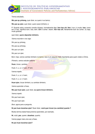 Temos estudado,

Wo yao qu yinhang, quer dizer, eu quero ir ao banco;

Wo yao qu qian, quer dizer, quero sacar dinheiro; e

P: Quando estou comendo comida chinesa, normalmente digo: hen hao chi. Hen, h-e-n, é muito; hao, como
em ni hao, significa bom, boa, bem. Chi é comer. Assim, hen hao chi, literalmente bom de comer, ou seja,
muito gostoso.

quer dizer, quero depositar dinheiro.

Vamos recordar e nos siga:

Wo yao qu yinhang

Wo yao qu yinhang;

Wo yao cun qian;

Wo yao cun qian.

Bom, hoje, vamos cambiar dinheiro no banco, isso é um assunto mais importante para quem visitar a China.

Primeiro, vamos estudar palavra,

Huan, trocar, cambiar;

Huan, h, u, a, n; huan, 4º tom;

Vamos repetir,

Huan, h, u, a, n; huan;

Huan, h, u, a, n; huan;

Huan qian, trocar dinheiro, ou cambiar dinheiro;

Vamos aprender a frase,

Wo yao huan qian, quer dizer, eu quero trocar dinheiro.

Vamos repetir,

Wo yao huan qian,

Wo yao huan qian.

Bom, agora para a pergunta,

Ni yao huan duoshao qian? Quer dizer, você quer trocar (ou cambiar) quanto ?

Muitos termos desta frase já temos aprendido, por exemplo,

Ni, você, yao, querer, duoshao, quanto;

Vamos pegar mais uma vez a frase,

Ni yao huan duoshao qian?
 