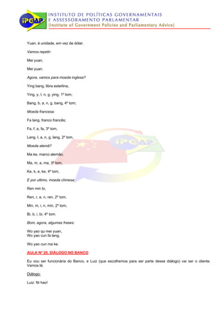 Yuan, é unidade, em vez de dólar.

Vamos repetir:

Mei yuan,

Mei yuan.

Agora, vamos para moeda inglesa?

Ying bang, libra esterlina,

Ying, y, I, n, g, ying, 1º tom;

Bang, b, a, n, g, bang, 4º tom;

Moeda francesa:

Fa lang, franco francês;

Fa, f, a, fa, 3º tom,

Lang, l, a, n, g, lang, 2º tom,

Moeda alemã?

Ma ke, marco alemão.

Ma, m, a, ma, 3º tom,

Ke, k, e, ke, 4º tom,

E por ultimo, moeda chinesa:

Ren min bi,

Ren, r, e, n, ren, 2º tom,

Min, m, i, n, min, 2º tom,

Bi, b, i, bi, 4º tom.

Bom, agora, algumas frases:

Wo yao qu mei yuan,
Wo yao cun fa lang,

Wo yao cun ma ke.

AULA Nº 20, DIÁLOGO NO BANCO

Eu vou ser funcionária do Banco, e Luiz (que escolhemos para ser parte desse diálogo) vai ser o cliente.
Vamos lá.

Diálogo:

Luiz: Ni hao!
 