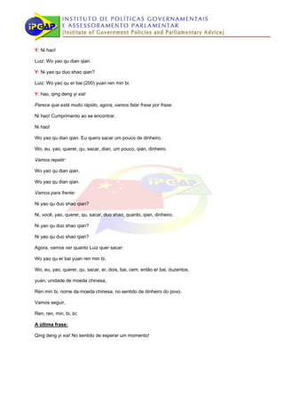Y: Ni hao!

Luiz: Wo yao qu dian qian.

Y: Ni yao qu duo shao qian?

Luiz: Wo yao qu er bai (200) yuan ren min bi.

Y: hao, qing deng yi xia!

Parece que está muito rápido, agora, vamos falar frase por frase.

Ni hao! Cumprimento ao se encontrar.

Ni hao!

Wo yao qu dian qian. Eu quero sacar um pouco de dinheiro.

Wo, eu, yao, querer, qu, sacar, dian, um pouco, qian, dinheiro.

Vamos repetir:

Wo yao qu dian qian.

Wo yao qu dian qian.

Vamos para frente:

Ni yao qu duo shao qian?

Ni, você, yao, querer, qu, sacar, duo shao, quanto, qian, dinheiro.

Ni yao qu duo shao qian?

Ni yao qu duo shao qian?

Agora, vamos ver quanto Luiz quer sacar:

Wo yao qu er bai yuan ren min bi.

Wo, eu, yao, querer, qu, sacar, er, dois, bai, cem, então er bai, duzentos,

yuan, unidade de moeda chinesa,

Ren min bi, nome da moeda chinesa, no sentido de dinheiro do povo.

Vamos seguir,

Ren, ren, min, bi, bi;

A última frase:

Qing deng yi xia! No sentido de esperar um momento!
 