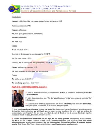 Vocabulário:

Haiguan, alfândega; Hai, mar; guan, passo, fechar, fechamento; 海关

Huzhao, passaporte; 护照

Haiguan, alfândega;

Hai, mar; guan, passo, fechar, fechamento;

Huzhao, passaporte;

Zai Jian; 再见

Frases:

Ni De, seu, sua; 你的；

Exemplo, ni de passaporte, seu passaporte; 你的护照

Wo De, meu, minha; 我的；

Exemplo, wo de passaporte, meu passaporte; 我的护照；

Zaijian, até logo, ver de novo; 再见；

zai, mais uma vez, de novo; jian, ver, encontrar-se.

Frases:

Wo shi ba xi ren, 我是巴西人

Wo shi zhong guo ren ， 我是中国人

AULA Nº 3, EU SOU BRASILEIRO 我是巴西人


                   Y: Você já aprendeu conosco o cumprimento: Ni Hao, e também a apresentação wo shi
                   Yu, ni shi Pedro.

                   P: Além disso descobriu que “Wo de” significa meu, “ni de” seu, porque a partícula “De”
                   indica posse.

                   Y: E você que se lembra que passaporte em chinês é huzhao pode dizer: wo de huzhao,
                   meu passaporte, ou também, ni de huzhao, seu passaporte.

P: Hoje, continuando na alfândega, ou seja, hai guan. Nós dissemos ni hao ao funcionário, e entregamos wo
de huzhao. Agora dizemos: wo shi baxi ren, ou seja, eu sou brasileiro. Wo shi, você se lembra da
apresentação, wo shi pedro? Wo shi é eu sou. Baxi, b-a-x-i, é Brasil, e ren é pessoa. Baxi ren significa
pessoa do Brasil, ou seja, brasileiro. Wo shi baxi ren.

Y: Mas eu não posso dizer wo shi baxi ren, eu digo, wo shi zhong guo ren. Isso significa, eu sou chinesa.
Wo shi é eu sou. Zhong, z-h-o-n-g, e guo, g-u-o, formam zhongguo, que significa China. Nós ainda
adicionamos ren, a palavra para pessoa. Wo shi zhongguoren. Portugal em chinês é putaoya; angola,
angela; Giné Bssau, Cbo Vede… Assim vc pode dizer: wo shi putaoyaren, angelaren, etc.
 