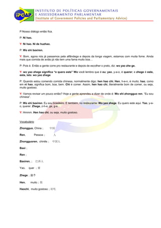 P:Nosso diálogo então fica.

P: Ni hao.

Y: Ni hao. Ni de huzhao.

P: Wo shi baxiren.

Y: Bom, agora nós já passamos pela alfândega e depois da longa viagem, estamos com muita fome. Ainda
mais que comida de avião já não tem uma fama muito boa…

P: Pois é. Então a gente corre pro restaurante e depois de escolher o prato, diz: wo yao zhe ge.

Y: wo yao zhege significa “e quero este” Wo você lembra que é eu; yao, y-a-o, é querer; e zhege é este,
esta, isto. wo yao zhege

P: Quando estou comendo comida chinesa, normalmente digo: hen hao chi. Hen, h-e-n, é muito; hao, como
em ni hao, significa bom, boa, bem. Chi é comer. Assim, hen hao chi, literalmente bom de comer, ou seja,
muito gostoso.

Y: Vamos revisar um pouco então? Hoje a gente aprendeu a dizer de onde é: Wo shi zhongguo ren. “Eu sou
chinesa”.

P: Wo shi baxiren. Eu sou brasileiro. E também, no restaurante: Wo yao zhege. Eu quero este aqui. Yao, y-a-
o, querer. Zhege, z-h-e, ge, g-e.

Y: Hmmm. Hen hao chi, ou seja, muito gostoso.


Vocabulário

Zhongguo, China；        中国

Ren,         Pessoa；          人

Zhongguoren, chinês； 中国人

Baxi；

Ren；

Baxiren,； 巴西人

Yao， quer ；要

Zhege；这个

Hen，    muito；很

Haochi, muito gostoso；好吃
 