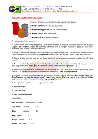AULA Nº 4 - QUANTO CUSTA? 多少钱?

                             Y: Vamos direto ao assunto relembrando o que já aprendemos.

                             P: Nihao, wo shi Pedro. Olá, eu sou Pedro.

                             Y: Wo shi zhong guo ren. Eu sou chinês/chinesa.

                             P: Wo de huzhao. Meu passaporte.

                             Y: Wo yao zhe ge. Eu quero este aqui.

P: Hen hao chi. Muito gostoso.

P: Vamos a uma revisão rápida por que o que vamos aprender é uma das atividades principais em qualquer
viagem…as compras! Depois de estarmos satisfeitos com a refeição da semana passada, nós vamos
aproveitar para comprar umas lembrancinhas.

Y: Então nós entramos na loja e cumprimentamos com nihao. Damos uma olhada e assim que escolhemos,
podemos dizer como no restaurante: wo yao zhe ge, lembra-se? Wo, eu, yao, quero, zhege, este, esta, isto.

P: Depois de dizer que quer este, wo yao zhege, a próxima pergunta certamente seria: “qual é o preço?”, não é
mesmo?

Y: Duo shao qian? Significa quanto custa. Duo shao qian. Duo, d-u-o, junto com shao, s-h-a-o, duo shao, é
para perguntar quanto. Qian, q-i-a-n, é dinheiro. (efeito sonoro de caixa registradora…).

P: Então você perguntou duo shao qian, e daí levou um susto. Tudo isso!! Bom, o jeito é pechinchar, não é
mesmo? Por isso vamos aprender uma frase muito útil para isso: Keyi pianyi yidian ma?

Y: A frase é mesmo comprida! Mas não se assuste, devagar a gente aprende. Keyi pianyi yidian ma?
Significa pode ser mais barato um pouco? Keyi, k-e-y-i, é poder. Pianyi, p-i-a-n, e yi, -y-i, é barato. Yidian,
yi, y-I, junto com dian, d-i-a-n, é um pouco. Keyi pianyi yidian ma?

P: Devagar, com simpatia, você consegue um desconto.

Y: Wo yao zhege

P: Duo shao qian?

Y: Keyi pianyi yidian ma?

Vocabulário:

Duo shao qian? quanto custa? 多少钱

Duo Shao ,         quanto,         多少

Qian，          dinheiro,            钱

Keyi, poder            可以

Pianyi,   barato        便宜

Yidian,   um pouco           一点
 