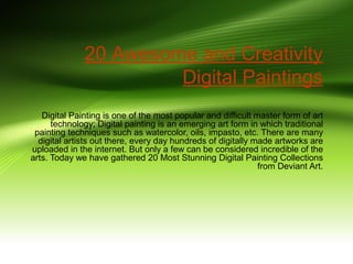 20 Awesome and Creativity
Digital Paintings
Digital Painting is one of the most popular and difficult master form of art
technology; Digital painting is an emerging art form in which traditional
painting techniques such as watercolor, oils, impasto, etc. There are many
digital artists out there, every day hundreds of digitally made artworks are
uploaded in the internet. But only a few can be considered incredible of the
arts. Today we have gathered 20 Most Stunning Digital Painting Collections
from Deviant Art.

 