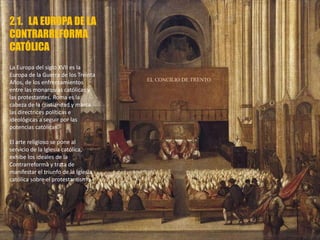 2.1. LA EUROPA DE LA
CONTRARREFORMA
CATÓLICA
La Europa del siglo XVII es la
Europa de la Guerra de los Treinta
Años, de los enfrentamientos
entre las monarquías católicas y
las protestantes. Roma es la
cabeza de la cristiandad y marca
las directrices políticas e
ideológicas a seguir por las
potencias católicas.
El arte religioso se pone al
servicio de la Iglesia católica,
exhibe los ideales de la
Contrarreforma y trata de
manifestar el triunfo de la Iglesia
católica sobre el protestantismo.
EL CONCILIO DE TRENTO
 