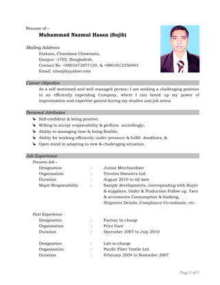 Resume of –
Muhammad Nazmul Hasan (Sojib)
Mailing Address
Etahata, Chandana Chawrasta,
Gazipur -1702, Bangladesh.
Contact No. +8801672877129, & +8801912556943
Email: nhsojib@yahoo.com
Career Objective
As a self motivated and well managed person; I am seeking a challenging position
in an efficiently expending Company, where I can breed up my power of
improvisation and expertise gained during my studies and job arena
Personal Attributes
 Self-confident & being positive;
 Willing to accept responsibility & perform accordingly;
 Ability to managing time & being flexible;
 Ability for working efficiently under pressure & fulfill deadlines; &
 Open mind in adapting to new & challenging situation.
Job Experience
Present Job –
Designation : Junior Merchandiser
Organization : Tricotex Sweaters Ltd.
Duration : August 2010 to till date
Major Responsibility : Sample developments, corresponding with Buyer
& suppliers, Order & Production Follow up, Yarn
& accessories Consumption & booking,
Shipment Details, Compliance Co-ordinate, etc.
Past Experience -
Designation : Factory In-charge
Organization : Print Care
Duration : December 2007 to July 2010
Designation : Lab-in-charge
Organization : Pacific Fiber Textile Ltd.
Duration : February 2004 to November 2007
Page 1 of 3
 