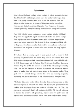 11
Introduction
India is the world’s largest producer of dairy products by volume, accounting for more
than 13% of world’s total milk production, and it also has the world’s largest dairy
herd. As the country consumes almost all of its own milk production, India was
neither an active importer nor an exporter of dairy products prior to year 2000.
However, since the implementation of Operation Flood Programme, the situation
changed significantly and imports of dairy products reduced to very small quantities.
From 2001, India has become a net exporter of dairy products and after 2003 India’s
dairy import has dipped while exports have increased at a fast rate. Yet the country’s
share in global dairy trade still remains at minor levels of 0.3 and 0.4 percent for
exports and imports respectively. This is due to the direct consumption of liquid milk
by the producer households as well as the demand for processed dairy products that
has increased with the growth of income levels, which have left little dairy surpluses
for export.
Nevertheless, India consistently exports specialty products such as casein for food
processing or pharmaceuticals. The Indian dairy sector is also different from other
dairy producing countries as India places its emphasis on both cattle and buffalo milk.
In 2010, the government and the National Dairy Development Board have drawn up a
National Dairy Plan (NDP) that proposes to nearly double India’s milk production by
2020. This plan will endeavour to increase the country’s milk productivity, improve
access to quality feeds and improve farmer access to the organised market. These
goals will be achieved through activities that focus on increasing cooperative
membership and growing the network of milk collection facilities throughout India.
The Indian dairy sector is also different from other dairy producing countries as India
places its emphasis on both cattle and buffalo milk. In 2010, the government and the
National Dairy Development Board have drawn up a National Dairy Plan (NDP) that
proposes to nearly double India’s milk production by 2020. This plan will endeavour
to increase the country’s milk productivity, improve access to quality feeds and
improve farmer access to the organised market. These goals will be achieved through
 