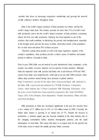 12
activities that focus on increasing cooperative membership and growing the network
of milk collection facilities throughout India.
India is the world’s largest producer of dairy products by volume and has the
world’s largest dairy herd. The country accounts for more than 13% of world’s total
milk production and is also the world’s largest consumer of dairy products, consuming
almost all of its own milk production. Dairying has been regarded as one of the
activities that could contribute to alleviating the poverty and unemployment especially
in the drought prone and rain fed areas. In India, about three fourth of the population
live in rural areas and about 38% of them are poor.
Therefore among these people, as well as the large vegetarian segment of the
country’s population, dairy products provide a critical source of nutrition and animal
protein to millions of people in India.
Prior to year 2000, India was not noticed by most international dairy companies, as the
country was neither an active importer nor an exporter of dairy products. Although
India has imported some milk powder and butter oils as aid between 1970 and 1990,
exports from India were insignificantly small and it was not until 2000 onwards, when
Indian dairy products started having more presence in global markets.
Dairy Cooperatives account for the major share of processed liquid milk marketed in
the India. Milk is processed and marketed by 170 Milk Producers’ Cooperative
Unions, which federate into 15 State Cooperative Milk Marketing Federations. Over
the years, several brands have been created by cooperatives like Amul (GCMMF),
Vijaya (AP), Verka (Punjab), Saras (Rajasthan). Nandini (Karnataka), Milma (Kerala)
and Gokul (Kolhapur
Milk production in India has developed significantly in the past few decades from
a low volume of 17 million tons in 1951 to 110 million tonnes in 2009. Currently, the
Indian dairy market is growing at an annual rate of 7%. Despite the increase in
production, a demand supply gap has become imminent in the dairy industry due to
the changing consumption habits, dynamic demographic patterns, and the rapid
urbanization of rural India. This means that there is an urgent need for the growth rate
of the dairy sector to match the rapidly growing Indian economy.
 