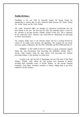 15
Profile Of Firm :-
Established in the year 1998 by honorable founder Mr Sarang Nirmal, the
administration is looked after by three dedicated family directors Mr. Kishor Nirmal,
Mr. Arvind Nirmal and Mr. Vivek Nirmal.
The routine operational affairs are managed by experienced professionals from the
food industry in the area. The best team for Sales and marketing makes it easier for
the customers to get their favorites ‘Prabhat’ product in their area. This is supported
by the world-class E.R.P. software’s and ‘state-of-the-art’ infrastructure for processing
of various food products.
The company mainly caters to the domestic market and now is looking forward for
exports for its quality ready products and ingredients. The company has got all the
necessary quality certifications like ISI, FPO, AGMARK and ISO 22000 and HACCP.
PRABHAT’ an ISO 22000 & HACCP Certified is a group of industries engaged
mainly into Agri procurement, food processing and distribution activities since a
decade. Dairy business being the main stream, Fruit processing and Soybean
processing business is also growing on a faster pace.
Located in the Agri rich belt of Ahmednagar and near Holy land of Shri Shirdi
Saibaba, ‘Prabhat’ today collects the Agri produce from thousands of farmers
providing them sustainable source of income. Besides, we also provide Financial
Assistance, Farm inputs, Veterinary assistance to farmers, helping them to get better
realization for their produce.
 