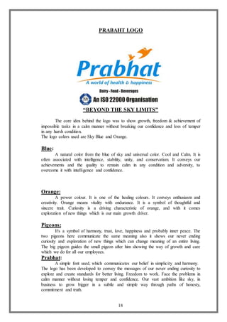 18
PRABAHT LOGO
“BEYOND THE SKY LIMITS”
The core idea behind the logo was to show growth, freedom & achievement of
impossible tasks in a calm manner without breaking our confidence and loss of temper
in any harsh condition.
The logo colors used are Sky Blue and Orange.
Blue:
A natural color from the blue of sky and universal color. Cool and Calm. It is
often associated with intelligence, stability, unity, and conservatism. It conveys our
achievements and the quality to remain calm in any condition and adversity, to
overcome it with intelligence and confidence.
Orange:
A power colour. It is one of the healing colours. It conveys enthusiasm and
creativity. Orange means vitality with endurance. It is a symbol of thoughtful and
sincere trait. Curiosity is a driving characteristic of orange, and with it comes
exploration of new things which is our main growth driver.
Pigeons:
It's a symbol of harmony, trust, love, happiness and probably inner peace. The
two pigeons here communicate the same meaning also it shows our never ending
curiosity and exploration of new things which can change meaning of an entire living.
The big pigeon guides the small pigeon after him showing the way of growth and care
which we do for all our employees.
Prabhat:
A simple font used, which communicates our belief in simplicity and harmony.
The logo has been developed to convey the messages of our never ending curiosity to
explore and create standards for better living. Freedom to work. Face the problems in
calm manner without losing temper and confidence. Our vast ambition like sky, in
business to grow bigger in a subtle and simple way through paths of honesty,
commitment and truth.
 