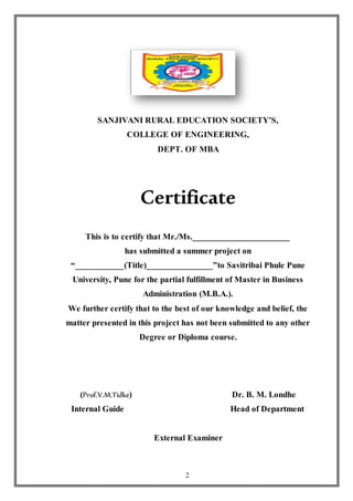 2
SANJIVANI RURAL EDUCATION SOCIETY’S,
COLLEGE OF ENGINEERING,
DEPT. OF MBA
Certificate
This is to certify that Mr./Ms.______________________
has submitted a summer project on
“___________(Title)_______________”to Savitribai Phule Pune
University, Pune for the partial fulfillment of Master in Business
Administration (M.B.A.).
We further certify that to the best of our knowledge and belief, the
matter presented in this project has not been submitted to any other
Degree or Diploma course.
(Prof.V.M.Tidke) Dr. B. M. Londhe
Internal Guide Head of Department
External Examiner
 