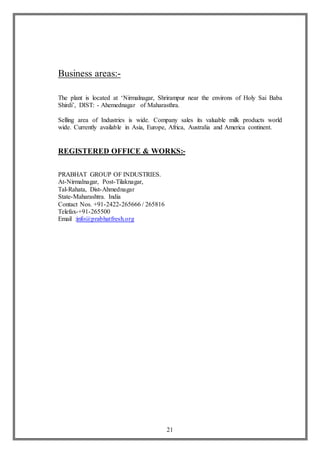 21
Business areas:-
The plant is located at ‘Nirmalnagar, Shrirampur near the environs of Holy Sai Baba
Shirdi’, DIST: - Ahemednagar of Maharasthra.
Selling area of Industries is wide. Company sales its valuable milk products world
wide. Currently available in Asia, Europe, Africa, Australia and America continent.
REGISTERED OFFICE & WORKS:-
PRABHAT GROUP OF INDUSTRIES.
At-Nirmalnagar, Post-Tilaknagar,
Tal-Rahata, Dist-Ahmednagar
State-Maharashtra. India
Contact Nos. +91-2422-265666 / 265816
Telefax-+91-265500
Email :info@prabhatfresh.org
 