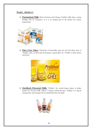 24
DAIRY PRODUCT
1) Pasteurized Milk: Rich in Proteins and Calcium, ‘Prabhat’ Milk shares a deep
bonding with its consumers, as it is an integral part of the kitchen for various
preparations.
2) Pure Cow Ghee: Thousands of households enjoy the rich and ethnic taste of
‘Prabhat’ ghee, in their daily food giving a special place for ‘Prabhat’ in their homes
and hearts.
3) Sterilized Flavored Milk: ‘Prabhat’, the second largest player in Indian
market for Flavored Milk. Sold in 7 distinct colorful flavours, ‘Prabhat’ is a big hit
amongst kids and teenagers for its unmatched taste and qualit
 