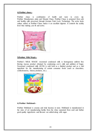 25
4) Prabhat chaas:-
Prabhat chaas is combination of health and taste in every sip.
Prabhat Manufactures plain and Masala Chaas. Prabhat Chaas is prepared from safe
and healthy milk processed through German Nutri Lock Technology. The active lactic
culture added in Prabhat Chaas makes it an excellent digester. It controls the acidity
level thus making you fit and active.
5)Prabhat Milk Magic:-
Prabhat’s MILK MAGIC sweetened condensed milk is homogenous uniform free
flowing viscous product obtained by condensing cow’s milk and addition of Sugar.
Sweetened condensed milk (SCM) is sold both as a finished product and as a vital
ingredient for the manufacturing of certain consumer foods (such as chocolates,
confectionaries, bakery products, etc.).
6) Prabhat Shrikhand:-
Prabhat Shrikhand is creamy and truly luscious in taste. Shrikhand is manufactured in
the state of art manufacturing facility from the whey separated from curd and further
good quality ingredients and flavours are added along with sugar.
 