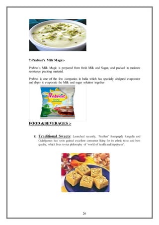 26
7) Prabhat’s Milk Magic:-
Prabhat’s Milk Magic is prepared from fresh Milk and Sugar, and packed in moisture
resistance packing material.
Prabhat is one of the few companies in India which has specially designed evaporator
and dryer to evaporate the Milk and sugar solution together
FOOD &BEVERAGES :-
1) Traditional Sweets: Launched recently, ‘Prabhat’ Soanpapdi, Rasgulla and
Gulabjamun has soon gained excellent consumer liking for its ethnic taste and best
quality, which lives to our philosophy of ‘world of health and happiness’.
 