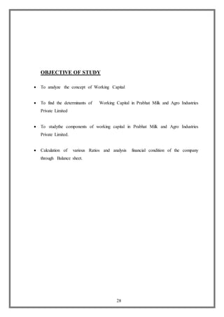 28
OBJECTIVE OF STUDY
 To analyze the concept of Working Capital
 To find the determinants of Working Capital in Prabhat Milk and Agro Industries
Private Limited
 To studythe components of working capital in Prabhat Milk and Agro Industries
Private Limited.
 Calculation of various Ratios and analysis financial condition of the company
through Balance sheet.
 