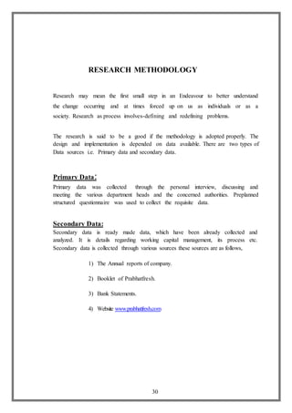 30
RESEARCH METHODOLOGY
Research may mean the first small step in an Endeavour to better understand
the change occurring and at times forced up on us as individuals or as a
society. Research as process involves-defining and redefining problems.
The research is said to be a good if the methodology is adopted properly. The
design and implementation is depended on data available. There are two types of
Data sources i.e. Primary data and secondary data.
Primary Data:
Primary data was collected through the personal interview, discussing and
meeting the various department heads and the concerned authorities. Preplanned
structured questionnaire was used to collect the requisite data.
Secondary Data:
Secondary data is ready made data, which have been already collected and
analyzed. It is details regarding working capital management, its process etc.
Secondary data is collected through various sources these sources are as follows,
1) The Annual reports of company.
2) Booklet of Prabhatfresh.
3) Bank Statements.
4) Website www.prabhatfresh.com
 