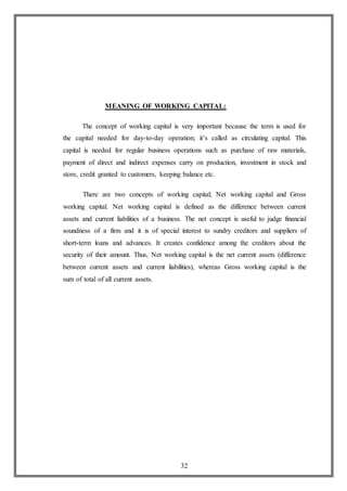 32
MEANING OF WORKING CAPITAL:
The concept of working capital is very important because the term is used for
the capital needed for day-to-day operation; it’s called as circulating capital. This
capital is needed for regular business operations such as purchase of raw materials,
payment of direct and indirect expenses carry on production, investment in stock and
store, credit granted to customers, keeping balance etc.
There are two concepts of working capital; Net working capital and Gross
working capital. Net working capital is defined as the difference between current
assets and current liabilities of a business. The net concept is useful to judge financial
soundness of a firm and it is of special interest to sundry creditors and suppliers of
short-term loans and advances. It creates confidence among the creditors about the
security of their amount. Thus, Net working capital is the net current assets (difference
between current assets and current liabilities), whereas Gross working capital is the
sum of total of all current assets.
 