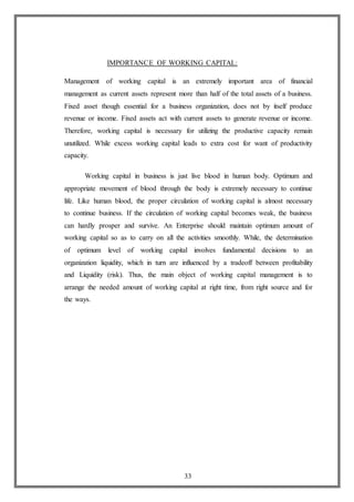 33
IMPORTANCE OF WORKING CAPITAL:
Management of working capital is an extremely important area of financial
management as current assets represent more than half of the total assets of a business.
Fixed asset though essential for a business organization, does not by itself produce
revenue or income. Fixed assets act with current assets to generate revenue or income.
Therefore, working capital is necessary for utilizing the productive capacity remain
unutilized. While excess working capital leads to extra cost for want of productivity
capacity.
Working capital in business is just live blood in human body. Optimum and
appropriate movement of blood through the body is extremely necessary to continue
life. Like human blood, the proper circulation of working capital is almost necessary
to continue business. If the circulation of working capital becomes weak, the business
can hardly prosper and survive. An Enterprise should maintain optimum amount of
working capital so as to carry on all the activities smoothly. While, the determination
of optimum level of working capital involves fundamental decisions to an
organization liquidity, which in turn are influenced by a tradeoff between profitability
and Liquidity (risk). Thus, the main object of working capital management is to
arrange the needed amount of working capital at right time, from right source and for
the ways.
 