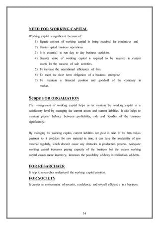 34
NEED FOR WORKING CAPITAL
Working capital is significant because of:
1) Equate amount of working capital is being required for continuous and
2) Uninterrupted business operations.
3) It is essential to run day to day business activities.
4) Greater value of working capital is required to be invested in current
assets for the success of sale activities.
5) To increase the operational efficiency of firm.
6) To meet the short term obligation of a business enterprise
7) To maintain a financial position and goodwill of the company in
market.
Scope FOR ORGAIZATION
The management of working capital helps us to maintain the working capital at a
satisfactory level by managing the current assets and current liabilities. It also helps to
maintain proper balance between profitability, risk and liquidity of the business
significantly.
By managing the working capital, current liabilities are paid in time. If the firm makes
payment to it creditors for raw material in time, it can have the availability of raw
material regularly, which doesn’t cause any obstacles in production process. Adequate
working capital increases paying capacity of the business but the excess working
capital causes more inventory, increases the possibility of delay in realization of debts.
FOR RESARCHAER
It help to researcher understand the working capital position.
FOR SOCIETY
It creates an environment of security, confidence, and overall efficiency in a business.
 