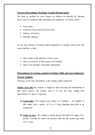 35
Factors Determining Working ‘Capital Requirement’
The needs & problems for every business are different but generally the following
factors must be considered while determining the requirement of working capital: -
 Credit policy
 Availability of raw material and bank credit
 Turnover of inventory
 Operating efficiency
So, the main objective of working capital management is to manage current assets and
current liabilities so that: -
 There should be full utilization of fixed assets.
 There is an increase in Debt capacity and Goodwill.
 There is the advantage of favorable opportunities.
Determinant of working capital in Prabhat Milk and Agro Industries
Private Limited.
Following are the main determinants in the working capital requirement
Product cycle time:The company is engaged in milk processing and manufacturing of
milk based product. The product cycle is of very few days, ranging from
approximately 2/3 days to 7 days max.
a) Credit policy: The company pays mainly to it’ suppliers ( the suppliers of
milk mainly) after a period of 10 to 15 days depending upon their tie up
arrangement.
b) Terms of sales: The company is getting deposit from dealer for supply of it’s
product. Normally the dealer who purchase milk and milk product pay within
10 to 15 days
 