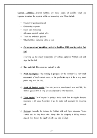 37
Current Liabilities: Current liabilities are those claims of outsider which are
expected to mature for payment within an accounting year. These include:
 Creditor for goods purchased
 Outstanding expenses
 Short- term borrowings
 Advances received against sales
 Taxes and dividends payable
 Other liabilities maturing within a year
 Components of Working capital in Prabhat Milk and Agro Ind Pvt
Ltd
Following are the major components of working capital in Prabhat Milk and
Agro Ind Pvt Ltd.
a) Raw material: The major raw material is milk.
b) Work in progress: The working in progress for the company is a very small
component of total current assets, as the production cycle is for a very short
period may be a few day.
c) Stock of finished goods: Since the products manufactured have shelf life, the
finished goods stock is very less as compared to other industries.
d) Trade credit: The Company is getting a trade credit form its supplier from to
maximum 15-20 days. Sometime it has to make cash payment for procuring
milk.
e) Debtors: Normally the debtors for Prabhat Milk and Agro Industries Private
Limited are an very lower side .Many time the company is taking advance
deposit from dealers for supply of milk and milk product.
 